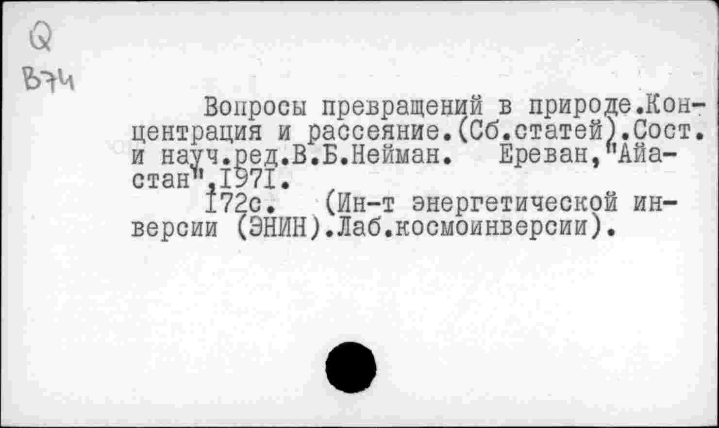 ﻿
Вопросы превращений в природе.Концентрация и рассеяние.(Сб.статей).Сост. и науч.ред.В.Б.Нейман. Ереван,"Айа-стан",1971.
172с. (Ин-т энергетической инверсии (ЭНИН).Лаб.космоинверсии).